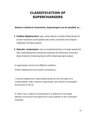 14
CLASSIFICATION OF
SUPERCHARGERS
Based on method of compression, Superchargers can be classified as:-
1. Positive-displacement type, which deliver a nearly-fixed volume of
air per revolution at all speeds and a fairly constant level of boost
regardless of engine speed.
2. Dynamic compressors rely on accelerating the air to high speed and
then exchanging that velocity for pressure by diffusing or slowing it
down & deliver increasing boost with increasing engine speed.
A supercharger comes in two different variations:
Positive displacement and dynamic compressors.
A positive displacement supercharger pushes air into the engine at a
constant speed, while a dynamic supercharger uses velocity to manipulate
the pressure in the air.
In either case, oxygen is compressed as it is delivered to the engine,
allowing more power to be gained from every explosion in the combustion
chambers.
 