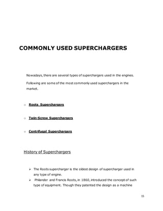 15
COMMONLY USED SUPERCHARGERS
Nowadays, there are several types of superchargers used in the engines.
Following are some of the most commonly used superchargers in the
market.
o Roots Superchargers
o Twin-Screw Superchargers
o Centrifugal Superchargers
History of Superchargers
 The Roots supercharger is the oldest design of supercharger used in
any type of engine.
 Philander and Francis Roots, in 1860, introduced the concept of such
type of equipment. Though they patented the design as a machine
 