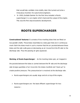 16
that would help ventilate mine shafts, later this turned out to be a
miraculous invention for automotive engineers.
 In 1900, Gottleib Daimler for the first time included a Roots
supercharger in a car engine which improved the output of the engine.
This was the first step towards its development.
ROOTS SUPERCHARGER
Constructional features: It consists of two meshing lobes that are fitted on
two parallel shafts. Those lobes resembles to a lobe gear that are in continuous
mesh. Both the lobes mesh in such a manner that the air pockets between these
lobes and the side walls goes on decreasing as air moves from the fill side to the
discharge side. Thus the passing air gets squeezed.
Working of Roots Supercharger: As the meshing lobes spin, air trapped in
the pockets between the lobes is carried between the fill side and the discharge
side & large quantities of air move into the intake manifold and "stack up" to
create positive pressure. This pressurized air is received at the discharge side.
 Roots superchargers are usually large and sit on top of the engine.
 Roots superchargers are the least efficient supercharger for two
reasons:-
 