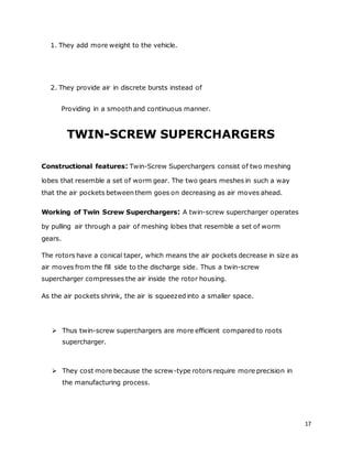 17
1. They add more weight to the vehicle.
2. They provide air in discrete bursts instead of
Providing in a smooth and continuous manner.
TWIN-SCREW SUPERCHARGERS
Constructional features: Twin-Screw Superchargers consist of two meshing
lobes that resemble a set of worm gear. The two gears meshes in such a way
that the air pockets between them goes on decreasing as air moves ahead.
Working of Twin Screw Superchargers: A twin-screw supercharger operates
by pulling air through a pair of meshing lobes that resemble a set of worm
gears.
The rotors have a conical taper, which means the air pockets decrease in size as
air moves from the fill side to the discharge side. Thus a twin-screw
supercharger compresses the air inside the rotor housing.
As the air pockets shrink, the air is squeezed into a smaller space.
 Thus twin-screw superchargers are more efficient compared to roots
supercharger.
 They cost more because the screw-type rotors require more precision in
the manufacturing process.
 
