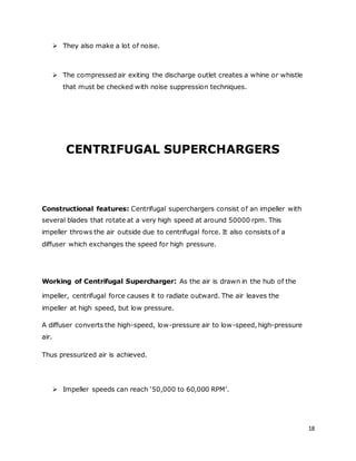 18
 They also make a lot of noise.
 The compressed air exiting the discharge outlet creates a whine or whistle
that must be checked with noise suppression techniques.
CENTRIFUGAL SUPERCHARGERS
Constructional features: Centrifugal superchargers consist of an impeller with
several blades that rotate at a very high speed at around 50000 rpm. This
impeller throws the air outside due to centrifugal force. It also consists of a
diffuser which exchanges the speed for high pressure.
Working of Centrifugal Supercharger: As the air is drawn in the hub of the
impeller, centrifugal force causes it to radiate outward. The air leaves the
impeller at high speed, but low pressure.
A diffuser converts the high-speed, low-pressure air to low-speed, high-pressure
air.
Thus pressurized air is achieved.
 Impeller speeds can reach ‘50,000 to 60,000 RPM’.
 