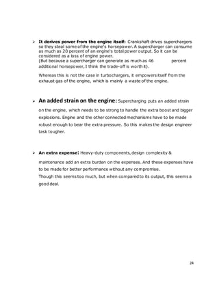 24
 It derives power from the engine itself: Crankshaft drives superchargers
so they steal some of the engine's horsepower. A supercharger can consume
as much as 20 percent of an engine's total power output. So it can be
considered as a loss of engine power.
(But because a supercharger can generate as much as 46 percent
additional horsepower, I think the trade-off is worth it).
Whereas this is not the case in turbochargers, it empowers itself from the
exhaust gas of the engine, which is mainly a waste of the engine.
 An added strain on the engine: Supercharging puts an added strain
on the engine, which needs to be strong to handle the extra boost and bigger
explosions. Engine and the other connected mechanisms have to be made
robust enough to bear the extra pressure. So this makes the design engineer
task tougher.
 An extra expense: Heavy-duty components, design complexity &
maintenance add an extra burden on the expenses. And these expenses have
to be made for better performance without any compromise.
Though this seems too much, but when compared to its output, this seems a
good deal.
 