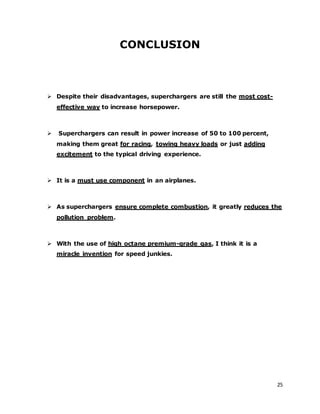 25
CONCLUSION
 Despite their disadvantages, superchargers are still the most cost-
effective way to increase horsepower.
 Superchargers can result in power increase of 50 to 100 percent,
making them great for racing, towing heavy loads or just adding
excitement to the typical driving experience.
 It is a must use component in an airplanes.
 As superchargers ensure complete combustion, it greatly reduces the
pollution problem.
 With the use of high octane premium-grade gas, I think it is a
miracle invention for speed junkies.
 