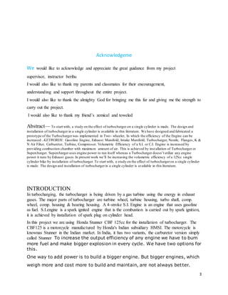 3
Acknowledgeme
We would like to acknowledge and appreciate the great guidance from my project
supervisor, instructor berihu
I would also like to thank my parents and classmates for their encouragement,
understanding and support throughout the entire project.
I would also like to thank the almighty God for bringing me this far and giving me the strength to
carry out the project.
I would also like to thank my friend’s zemical and toweled
Abstract— To start with, a study on the effect of turbocharger on a single cylinder is made. The design and
installation of turbocharger in a single cylinder is available in this literature. We have designed and fabricated a
prototype of the Turbochargerwas implemented in Two- wheeler, In which the efficiency of the Engine can be
increased . KEYWORDS: Gasoline Engine, Exhaust Manifold, Intake Manifold, Turbocharger, Nozzle, Flanges, K &
N Air Filter, Carburetor, Turbine, Compressor. Volumetric Efficiency of a S.I. or C.I. Engine is increased by
providing combustion chamber with maximum amount of air. This is achieved by installation of Turbocharger or
Supercharger. Supercharger uses engine power to run itself whereas a Turbocharger doesn’t utilize any engine
power it runs by Exhaust gases.In present work we’ll be increasing the volumetric efficiency of a 125cc single
cylinder bike by installation of turbocharger. To start with, a study on the effect of turbochargeron a single cylinder
is made. The design and installation of turbochargerin a single cylinder is available in this literature.
INTRODUCTION
In turbocharging, the turbocharger is being driven by a gas turbine using the energy in exhaust
gases. The major parts of turbocharger are turbine wheel, turbine housing, turbo shaft, comp.
wheel, comp. housing & bearing housing. A 4-stroke S.I. Engine is an engine that uses gasoline
as fuel. S.I.engine is a spark ignited engine that is the combustion is carried out by spark ignition,
it is achieved by installation of spark plug on cylinder head.
In this project we are using Honda Stunner CBF 125cc for the installation of turbocharger. The
CBF125 is a motorcycle manufactured by Honda's Indian subsidiary HMSI. The motorcycle is
knownas Stunner in the Indian market. In India, it has two variants, the carburetor version simply
called Stunner To increase the output efficiency of any engine we have to burn
more fuel and make bigger explosion in every cycle. We have two options for
this.
One way to add power is to build a bigger engine. But bigger engines, which
weigh more and cost more to build and maintain, are not always better.
 