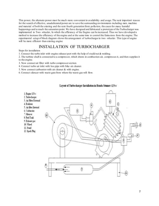 7
This power, the alternate power must be much more convenient in availability and usage.The next important reason
for the search of effective, unadulterated power are to save the surrounding environments including men, machine
and material of both the existing and the next fourth generation from pollution, the cause for many harmful
happenings and to reach the saturation point. We have designed and fabricated a prototype of the Turbocharger was
implemented in Two- wheeler, In which the efficiency of the Engine can be increased. Thus we have developed a
method to increase the efficiency of the engine and at the same time to control the Emissions from the engine. The
experimental setup of block diagram shows the arrangement of turbochargerin two- wheeler. This type of engine
will be more efficient than existing engine
INSTALLATION OF TURBOCHARGER
Steps for installation
1. Connect the turbo inlet with engine exhaust port with the help of studd nut & welding.
2. The turbine shaft is connected to a compressor, which draws in combustion air, compresses it, and then supplies it
to the engine.
3. Now connect air filter with turbo compressorsection.
4. Connect turbo air inlet with hos pipe with bike air cleaner.
5. Now connect carburetor with air cleaner & with engine.
6. Connect silencer with waste gate from where the waste gas will flow.
 