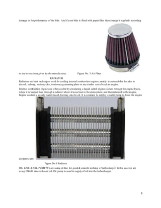 9
damage to the performance of the bike. And if your bike is fitted with paper filter then change it regularly according
to the instructions given by the manufacturer. Figure No. 5 Air Filter
RADIATOR
Radiators are heat exchangers used for cooling internal combustion engines,mainly in automobiles but also in
aircraft, railway, motorcycles, stationary generating plant or any similar use of such an engine.
Internal combustion engines are often cooled by circulating a liquid called engine coolant through the engine block,
where it is heated,then through a radiator where it loses heat to the atmosphere, and then returned to the engine.
Engine coolant is usually water-based, but may also be oil. It is common to employ a water pump to force the engine
coolant to circ
Figure No.6 Radiator
OIL LINE & OIL PUMP We are using oil line for good & smooth working of turbocharger. In this case we are
using 10W40 mineral-based oil. Oil pump is used to supply of oil into the turbocharger.
 