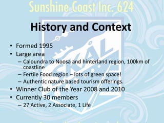 History and Context
• Formed 1995
• Large area
– Caloundra to Noosa and hinterland region, 100km of
coastline
– Fertile Food region – lots of green space!
– Authentic nature based tourism offerings.
• Winner Club of the Year 2008 and 2010
• Currently 30 members
– 27 Active, 2 Associate, 1 Life
 