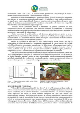 recomendado é entre 2-3 m e 1,0-1,2 m, respectivamente, para facilitar a movimentação do aviário e
proporcionar boa renovação do ar e ambiente térmico adequado.
O ninho deve conter dimensões de 0,8 m de comprimento, 0,5 m de largura e 0,4 m de altura,
com abertura na parte externa, sendo adequado para 8 a 10 galinhas. A cama usada no ninho deve
ser aquela com maior disponibilidade local, os materiais mais recomendados são capim seco,
cepilho de madeira ou de casca de arroz. Os ovos devem ser coletados pelo menos uma vez por dia.
O aviário deve conter 20 cm linear de poleiro por ave.
Pode-se utilizar comedouro tubular e bebedouros de pressão comercial ou esses
equipamentos podem ser construídos com materiais existentes na propriedade. É importante
ressaltar que essas recomendações devem servir apenas como referência e podem ser adequadas de
acordo com a necessidade de cada produtor.
Sobre a estrutura do aviário utiliza-se tela de arame galvanizado para conter as aves e
impedir a entrada de predadores. O aviário deve ser provido de telhado, sendo que pelo menos 1/3
deve ser telhado fixo e o restante deve ter telhado móvel para ser utilizado nos momentos de mais
quentes do dia ou quando estiver chovendo (Figura 2).
Quanto a fertilização do solo deve ser feita considerando a análise química do solo, o
requerimento da cultura de consorcio, a composição e a quantidade de excreta por ave. Se o aviário
móvel for utilizado em pastos ou em gramados deve-se deixar tempo suficiente para que se realize a
poda da forrageira na altura desejada e ter sempre o cuidado de mudar periodicamente o local do
aviário, evitando assim que as aves pastejem excessivamente a cobertura vegetal, reduzindo a
compactação do solo e eliminando riscos de permanência de patógenos no ambiente.
Nos aviários móveis podem ser utilizadas aves caipiras, raças puras ou linhagens comerciais.
São recomendadas aves mais rústicas, resistentes e com boa conversão alimentar. As raças nativas,
ou locais, chamadas “caipiras”, seriam as mais recomendadas, quando os aspectos de adaptação,
resistência e qualidade dos produtos são considerados, porém visando um manejo mais intensivo,
tais aves não respondem ao incremento tecnológico como outras aves melhoradas.
Figura 1 – Planta baixa de um aviário móvel. Fonte:
Faria Filho et al. (2011).
Figura 2 – Aviário móvel com telhado fixo e móvel.
Fonte: Faria Filho et al. (2011).
RESULTADOS DE PESQUISAS
Veloso (2010) utilizando galinhas Hy-line Brown®
de 18 a 45 semanas de idade criadas no
sistema convencional e em aviários móveis constatou melhoras (P<0,05) na produção e na massa de
ovos e o contrário para o consumo de ração e a conversão alimentar. Tais resultados negativos
foram explicados em função da maior demanda energética das aves para exercer seus
comportamentos naturais e também devido à presença do galo que normalmente consome o dobro
da quantidade de ração de uma galinha. Mesmo com pior conversão alimentar, o sistema de aviários
móveis se mostrou economicamente mais vantajoso do que o sistema convencional devido ao alto
valor agregado dos ovos. No mesmo trabalho, Veloso (2010) associou o cultivo de alfaces adubadas
aos aviários móveis e verificou (P<0,05) maior massa, diâmetro da cabeça e número de folhas de
 