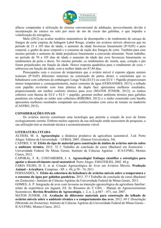 alfaces comparadas à utilização do sistema convencional de adubação, provavelmente devido à
incorporação do esterco no solo por meio do ato de ciscar das galinhas, o que impediu a
volatilização do nitrogênio.
Melo (2012) ao avaliar modelos matemáticos de desempenho e de rendimento de carcaça de
frangos de corte caipiras da linhagem Label Rouge, criados em aviários móveis observou que no
período de 21 a 105 dias de idade, o aumento da idade favoreceu linearmente (P<0,05) o peso
corporal, o ganho de peso corporal e o consumo de ração dos frangos de corte. Também para esse
mesmo período o aumento da idade prejudicou linearmente a conversão alimentar. Neste trabalho,
no período de 70 a 105 dias de idade o aumento da idade das aves favoreceu linearmente os
rendimentos de peito e dorso. No mesmo período, os rendimentos de: moela, asas, coração e pés
foram prejudicados em função da idade. Houve resposta quadrática para o rendimento de coxa +
sobrecoxa em função da idade, com a melhor idade em 87,44 dias.
Preocupados com o excesso de temperatura que o aviário móvel é exposto alguns autores
testaram (P<0,05) diferentes materiais na construção de partes destes e concluíram que os
bebedouros com cobertura de embalagem Longa Vida (ELV) ou com ELV + Papelão proporcionam
menor temperatura e, consequentemente, maior consumo de água (FERNANDES, 2013); o telhado
com papelão revestido com lona plástica de dupla face apresentou melhores resultados,
proporcionando um melhor conforto térmico para aves (MATOS JÚNIOR, 2012); os ninhos
cobertos com lâmina de ELV e ELV + papelão, geraram melhor ambiente térmico para galinhas
poedeiras em relação ao ninho sem cobertura (RIBEIRO, 2012) e o ninho construído com bambu
apresentou melhores resultados comparado aos confeccionados com caixa de tomate ou madeirite
(CASTRO, 2012).
CONSIDERAÇÕES FINAIS
Os aviários móveis constituem uma tecnologia que permite a criação de aves de forma
ecologicamente correta. Embora muitos aspectos da sua utilização ainda necessitem de pesquisas, a
sua utilização tem se mostrado técnica e economicamente viável.
LITERATURA CITADA
ALTIERI, M. A. Agroecologia: a dinâmica produtiva da agricultura sustentável. 3.ed. Porto
Alegre: Editora da Universidade – UFRGS, 2001. (Síntese Universitária, 54).
CASTRO, V. M. Efeito do tipo de material para construção de ninhos de aviários móveis sobre
o ambiente térmico. 2012. 32 f. Trabalho de conclusão de curso (Bacharel em Zootecnia) –
Universidade Federal De Minas Gerais, Instituto de Ciências Agrárias – ICA/UFMG, Montes
Claros, 2012.
CAPORAL, F. R.; COSTABEBER, J. A. Agroecologia! Enfoque científico e estratégico para
apoiar o desenvolvimento rural sustentável. Porto Alegre: EMATER/RS, 2002. 48 p.
FARIA FILHO, D. E. et al. Criação Agroecológica de Aves em Aviários Móveis. Produção
Animal - Avicultura. Campinas - SP. v. 49, p.70 - 74, 2011.
FERNANDES, V. Efeito da cobertura do bebedouro de aviários móveis sobre a temperatura e
o consumo da água por galinhas poedeiras. 2013. 37 f Trabalho de conclusão de curso (Bacharel
em Zootecnia) - Instituto de Ciências Agrárias da Universidade Federal de Minas Gerais, 2013.
GOMES, A. P. Integração de aves com lavouras na transição agroecológica da agricultura familiar:
relato de experiência em Jaguaré, ES. In: Resumos do V CBA – Manejo de Agroecossistemas
Sustentáveis. Revista Brasileira de Agroecologia, v. 2, n. 2, p.867 – 871, out. 2007.
MATOS JUNIOR, J.B. Avaliação de diferentes materiais para construção do telhado de
aviários móveis sobre o ambiente térmico e o comportamento das aves. 2012. 69 f. Dissertação
(Mestrado em Zootecnia). Instituto de Ciências Agrárias da Universidade Federal de Minas Gerais –
ICA/UFMG, Montes Claros. 2012.
 