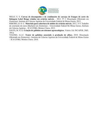 MELO, S. S. Curvas de desempenho e de rendimento de carcaça de frangos de corte da
linhagem Label Rouge criados em aviários móveis. . 2012. 57 f. Dissertação (Mestrado em
Zootecnia). Instituto de Ciências Agrárias da Universidade Federal de Minas Gerais, 2012.
RIBEIRO, H. O. C. Materiais para cobertura de ninhos de aviários móveis. 2012. 33 f. Trabalho
de conclusão de curso (Bacharel em Zootecnia) – Universidade Federal De Minas Gerais, Instituto
de Ciências Agrárias – ICA/UFMG, Montes Claros, 2012.
SALES, M. N. G. Criação de galinhas em sistemas agroecológicos. Vitória: Ed. INCAPER, 2005.
284 p.
VELOSO, A.L.C. Trator de galinhas associado à produção de alface. 2010. Dissertação
(Mestrado em Zootecnia) - Instituto de Ciências Agrárias da Universidade Federal de Minas Gerais
– ICA/UFMG, Montes Claros. 2010.
 