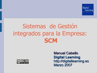 Sistemas de Gestión
integrados para la Empresa:
            SCM
              Manuel Cabello
              Digital Learning
              http://digitallearning.es
              Marzo 2007
 