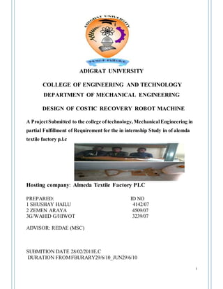 i
ADIGRAT UNIVERSITY
COLLEGE OF ENGINEERING AND TECHNOLOGY
DEPARTMENT OF MECHANICAL ENGINEERING
DESIGN OF COSTIC RECOVERY ROBOT MACHINE
A ProjectSubmitted to the college of technology, MechanicalEngineering in
partial Fulfillment of Requirement for the in internship Study in of alemda
textile factory p.l.c
Hosting company: Almeda Textile Factory PLC
PREPARED: ID NO
1 SHUSHAY HAILU 4142/07
2 ZEMEN ARAYA 4509/07
3G/WAHID G/HIWOT 3239/07
ADVISOR: REDAE (MSC)
SUBMITION DATE 28/02/2011E.C
DURATION FROMFBURARY29/6/10_JUN29/6/10
 