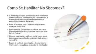 Como Se Habilitar No Siscomex?
• O primeiro passo para quem deseja atuar no setor de
comércio exterior, com exportações e importações, é
fazer o pedido de inscrição na Receita Federal e
enviar os documentos requeridos.
• E vale ficar atento, pois a papelada exigida nesse
começo é significativa.
• Nossa sugestão é que visite esta página, que traz o
Manual de Habilitação no Siscomex, elaborado pela
Receita Federal.
• Algumas organizações preferem contar com o apoio
de empresas especializadas para reunir tudo o que é
necessário.
• Depois de realizada a solicitação, a Receita Federal
retorna com a negação ou aprovação da habilitação.
 