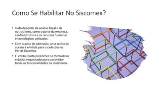 Como Se Habilitar No Siscomex?
• Tudo depende da análise fiscal e de
outros itens, como o porte da empresa,
a infraestrutura e os recursos humanos
e tecnológicos utilizados.
• Com o aviso de admissão, uma senha de
acesso é emitida para o cadastro no
Portal Siscomex.
• E, então, basta preencher os formulários
e dados requisitados para aproveitar
todas as funcionalidades da plataforma.
 