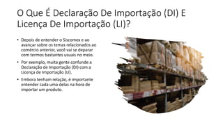 O Que É Declaração De Importação (DI) E
Licença De Importação (LI)?
• Depois de entender o Siscomex e ao
avançar sobre os temas relacionados ao
comércio anterior, você vai se deparar
com termos bastantes usuais no meio.
• Por exemplo, muita gente confunde a
Declaração de Importação (DI) com a
Licença de Importação (LI).
• Embora tenham relação, é importante
entender cada uma delas na hora de
importar um produto.
 