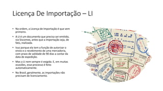 Licença De Importação – LI
• Na ordem, a Licença de Importação é que vem
primeiro.
• A LI é um documento que precisa ser emitido,
via Siscomex, antes que a importação seja, de
fato, realizada.
• Isso porque ela tem a função de autorizar o
envio e o recebimento de uma mercadoria,
com prazo de validade de 90 dias a contar da
data de expedição.
• Mas a LI nem sempre é exigida. E, em muitas
ocasiões, esse processo é feito
automaticamente.
• No Brasil, geralmente, as importações não
precisam de licenciamento.
 