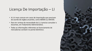 Licença De Importação – LI
• A LI é mais comum em casos de importação que precisam
do acordo de órgãos anuentes, como IBAMA ou ANVISA.
• Para ter certeza da necessidade da LI, é preciso consultar o
Siscomex, em Tratamento Administrativo.
• Todas as informações referentes ao licenciamento de
mercadorias constam no portal eletrônico.
 