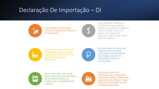 Declaração De Importação – DI
A Declaração de Importação
serve para regularizar o processo
de importação.
Dessa maneira, comprova o
recolhimento dos impostos,
efetiva a vinculação ao câmbio e
indica os valores que serão
gastos com o despacho
aduaneiro, sobre o qual vamos
falar na sequência.
Quando é emitida a Licença de
Importação, todos os campos
exigidos pelo Siscomex na DI já
são automaticamente
preenchidos.
Por outro lado, nos casos sem
exigência de LI, os dados
solicitados na Declaração de
Importação precisam ser
completados de forma
convencional.
Ao contrário da LI, que é feita
antes mesmo de uma mercadoria
ser enviada, a DI deve ser
emitida após o recebimento do
produto.
O sistema, a partir das
informações da compra, gera
automaticamente os dados para
pagamento dos tributos e taxas
necessárias, que pode ser feito
via débito automático.
 