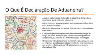 O Que É Declaração De Aduaneira?
• Antes de tratarmos da declaração de aduaneira, é importante
entender o que é o trânsito aduaneiro.
• Afinal, conhecer a operação ajuda a compreender melhor como
o documento funciona.
• O trânsito aduaneiro é um regime utilizado para o transporte de
mercadorias.
• É bastante aproveitado por quem pretende desembaraçar as
cargas em locais de exportação, conhecidos como pontos de
escoamento, ou próximo das dependências de importação.
• O regime de trânsito aduaneiro oferece diversas vantagens para
as empresas que são cadastradas e habilitadas pelo Siscomex, e
que emitem a Declaração de Trânsito Aduaneiro, também
chamada de DTA.
 