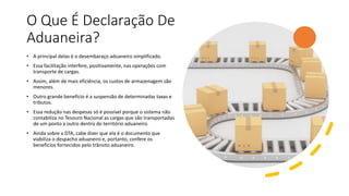 O Que É Declaração De
Aduaneira?
• A principal delas é o desembaraço aduaneiro simplificado.
• Essa facilitação interfere, positivamente, nas operações com
transporte de cargas.
• Assim, além de mais eficiência, os custos de armazenagem são
menores.
• Outro grande benefício é a suspensão de determinadas taxas e
tributos.
• Essa redução nas despesas só é possível porque o sistema não
contabiliza no Tesouro Nacional as cargas que são transportadas
de um ponto a outro dentro do território aduaneiro.
• Ainda sobre a DTA, cabe dizer que ela é o documento que
viabiliza o despacho aduaneiro e, portanto, confere os
benefícios fornecidos pelo trânsito aduaneiro.
 