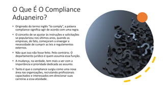 O Que É O Compliance
Aduaneiro?
• Originado do termo inglês “to comply”, a palavra
compliance significa agir de acordo com uma regra.
• O conceito de se ajustar às instruções e solicitações
se popularizou nos últimos anos, quando as
empresas, de fato, começaram a enxergar a
necessidade de cumprir as leis e regulamentos
externos.
• Não que isso não fosse feito. Pelo contrário. O
departamento jurídico é quem assumia essa função.
• A mudança, na verdade, tem mais a ver com a
importância e prioridade dedicada ao assunto.
• Tanto é que o compliance surgiu como uma nova
área nas organizações, recrutando profissionais
capacitados e interessados em direcionar suas
carreiras a essa atividade.
 
