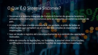O Que É O Sistema Siscomex?
• Siscomex é o Sistema Integrado de Comércio Exterior do governo brasileiro,
utilizado como instrumento exclusivo para as operações de comércio exterior do
país.
• A integração que o termo pressupõe é, na verdade, a união de todas as
informações que compõem as atividades relacionadas às exportações e
importações.
• Isso vai desde o registro até o acompanhamento e o controle das operações
realizadas.
• Além da consulta às legislações, no Siscomex, é possível obter autorizações,
certificações e licenças para exercer funções de exportação e importação.
 
