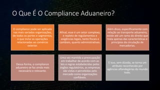 O Que É O Compliance Aduaneiro?
O compliance pode ser aplicado
nas mais variadas organizações,
de todos os portes e segmentos,
o que inclui as operações
relacionadas ao comércio
exterior.
Afinal, esse é um setor complexo,
e repleto de regulamentos e
exigências legais, tanto fiscais e
cambiais, quanto administrativas.
Além disso, especificamente com
relação ao transporte aduaneiro,
existe até um ramo do direito que
trata apenas das características e
princípios da circulação de
mercadorias.
Dessa forma, o compliance
aduaneiro se faz ainda mais
necessário e relevante.
Uma vez mantida a preocupação
em trabalhar de acordo com as
leis e regras estabelecidas pelos
órgãos regulatórios, as empresas
são vistas e percebidas pelo
mercado como organizações
confiáveis.
E isso, sem dúvida, se torna um
atributo reconhecido por
agências alfandegárias do mundo
todo.
 