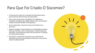 Para Que Foi Criado O Siscomex?
• O Siscomex foi criado com a intenção de informatizar todo o
processamento administrativo das exportações.
• Assim, além de promover a facilidade e dar agilidade às
atividades estratégicas dos órgãos públicos, teve como objetivo
também aumentar também a transparência.
• Ao ser implantado, o Siscomex trouxe mais eficiência aos
processos.
• Algumas vantagens conquistadas com a implantação do sistema
perduram até hoje, como a simplificação e a padronização das
operações, a diminuição do volume de documentos e a redução
de custos administrativos.
• No entanto, é importante acrescentar que o Siscomex foi
idealizado a partir das necessidades econômicas e de comércio
exterior da década de 90.
 