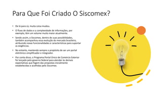 Para Que Foi Criado O Siscomex?
• De lá para cá, muita coisa mudou.
• O fluxo de dados e a complexidade de informações, por
exemplo, têm um volume muito maior atualmente.
• Sendo assim, o Siscomex, dentro de suas possibilidades,
também acompanhou essa evolução do mercado brasileiro,
atribuindo novas funcionalidades e características para suportar
as exigências.
• No entanto, mantendo sempre o propósito de ser um portal
eletrônico simplificador e integrador.
• Por conta disso, o Programa Portal Único de Comércio Exterior
foi lançado pelo governo federal para atender às demais
expectativas que fogem das propostas inicialmente
estabelecidas e acolhidas pelo Siscomex.
 