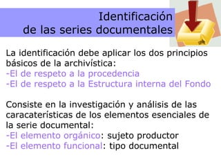 Principios La identificación debe aplicar los dos principios básicos de la archivística:  El de respeto a la procedencia El de respeto a la Estructura interna del Fondo Consiste en la investigación y análisis de las caracaterísticas de los elementos esenciales de la serie documental: El elemento orgánico : sujeto productor El elemento funcional : tipo documental Identificación de las series documentales 