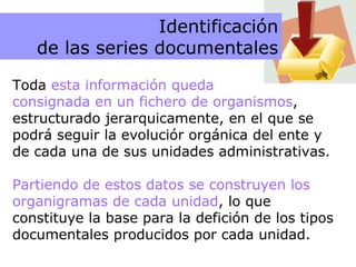 Ficheros Toda  esta información queda  consignada en un fichero de organismos , estructurado jerarquicamente, en el que se podrá seguir la evoluciór orgánica del ente y de cada una de sus unidades administrativas. Partiendo de estos datos se construyen los organigramas de cada unidad , lo que constituye la base para la defición de los tipos documentales producidos por cada unidad. Identificación de las series documentales 