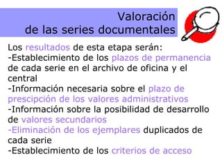 Resultados de la etapa de Valoración  Los  resultados  de esta etapa serán: Establecimiento de los  plazos de permanencia de cada serie en el archivo de oficina y el central -Información necesaria sobre el  plazo de prescipción de los valores administrativos Información sobre la posibilidad de desarrollo de  valores secundarios Eliminación de los ejemplares  duplicados de cada serie Establecimiento de los  criterios de acceso Valoración de las series documentales 