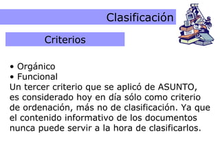 Criterios de Clasificación Clasificación Orgánico Funcional Un tercer criterio que se aplicó de ASUNTO,  es considerado hoy en día sólo como criterio de ordenación, más no de clasificación. Ya que el contenido informativo de los documentos nunca puede servir a la hora de clasificarlos. Criterios 
