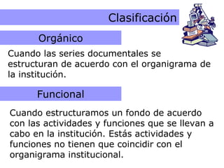 Criterios Orgánico y Funcional Clasificación Cuando las series documentales se estructuran de acuerdo con el organigrama de la institución. Cuando estructuramos un fondo de acuerdo con las actividades y funciones que se llevan a cabo en la institución. Estás actividades y funciones no tienen que coincidir con el organigrama institucional. Orgánico Funcional 