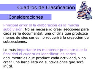 Errores más comunes Cuadros de Clasificación Principal error el la elaboración es la mucha subdivisión . No es necesario crear secciones para cada serie documental, una oficina que produzca menos de sies series no requerirá la creacción de subsecciones.  Lo más  importante es mantener presente que la finalidad el cuadro es identificar las series  documentales que produce cada actividad, y no crear una larga lista de subdivisiones que será inútil. Consideraciones 