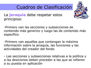 Caracteristicas de la Jerarquía Cuadros de Clasificación La  jeraquía  debe respetar estos  principios: Primero van las secciones y subsecciones de contenido más generico y luego las de contenido más específico Primero van aquellas que contengan la máxima información sobre la jeraquía, las funciones y las actividades del creador del fondo - Las secciones y subsecciones relativas a la política y a las desiciones deben preceder a las que se refieren a su puesta en aplicación 