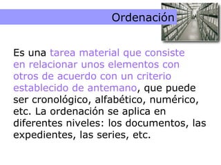 Ordenación Ordenación Es una  tarea material que consiste  en relacionar unos elementos con otros de acuerdo con un criterio establecido de antemano , que puede ser cronológico, alfabético, numérico, etc. La ordenación se aplica en diferentes niveles: los documentos, las expedientes, las series, etc. 