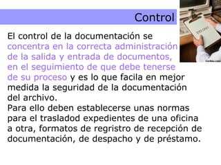 Control Control El control de la documentación se  concentra en la correcta administración  de la salida y entrada de documentos,  en el seguimiento de que debe tenerse  de su proceso  y es lo que facila en mejor medida la seguridad de la documentación del archivo.  Para ello deben establecerse unas normas para el trasladod expedientes de una oficina a otra, formatos de regristro de recepción de documentación, de despacho y de préstamo. 