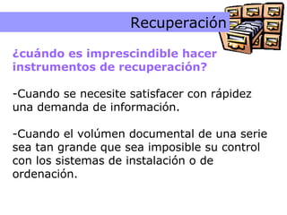Instrumentos Recuperación ¿cuándo es imprescindible hacer  instrumentos de recuperación? Cuando se necesite satisfacer con rápidez una demanda de información. Cuando el volúmen documental de una serie sea tan grande que sea imposible su control con los sistemas de instalación o de ordenación.  