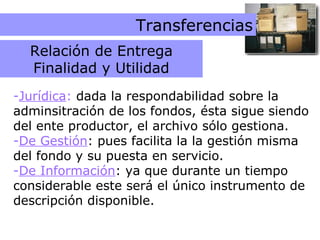 Relación de Entrega Transferencias Jurídica :  dada la respondabilidad sobre la adminsitración de los fondos, ésta sigue siendo del ente productor, el archivo sólo gestiona. De Gestión : pues facilita la la gestión misma del fondo y su puesta en servicio. De Información : ya que durante un tiempo considerable este será el único instrumento de descripción disponible. Relación de Entrega Finalidad y Utilidad 