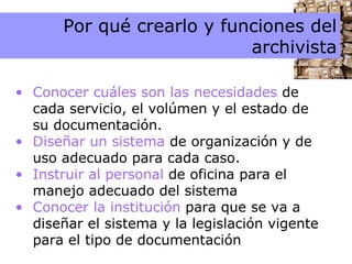 Por qué crearlo  y funciones del archivista 3 Por qué crearlo y funciones del archivista Conocer cuáles son las necesidades  de cada servicio, el volúmen y el estado de su documentación. Diseñar un sistema  de organización y de uso adecuado para cada caso. Instruir al personal  de oficina para el manejo adecuado del sistema Conocer la institución  para que se va a diseñar el sistema y la legislación vigente para el tipo de documentación 