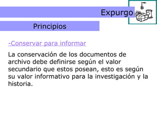 Principio de valor informativo -Conservar para informar La conservación de los documentos de archivo debe definirse según el valor secundario que estos posean, esto es según su valor informativo para la investigación y la historia. Expurgo Principios 