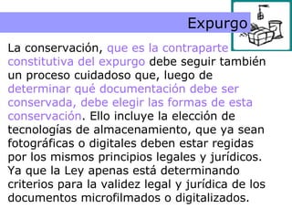 Conservación Expurgo La conservación,  que es la contraparte constitutiva del expurgo  debe seguir también un proceso cuidadoso que, luego de  determinar qué documentación debe ser conservada, debe elegir las formas de esta conservación . Ello incluye la elección de tecnologías de almacenamiento, que ya sean fotográficas o digitales deben estar regidas por los mismos principios legales y jurídicos. Ya que la Ley apenas está determinando criterios para la validez legal y jurídica de los documentos microfilmados o digitalizados. 