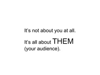 It’s not about you at all. It’s all about  THEM  (your audience).  