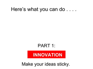 Here’s what you can do . . . .  PART 1: Make your ideas sticky.  INNOVATION 