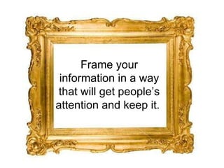 Frame your information in a way that will get people’s attention and keep it.  