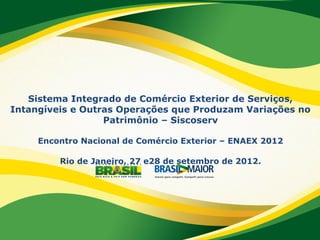 Sistema Integrado de Comércio Exterior de Serviços,
Intangíveis e Outras Operações que Produzam Variações no
Patrimônio – Siscoserv
Encontro Nacional de Comércio Exterior – ENAEX 2012
Rio de Janeiro, 27 e28 de setembro de 2012.
 