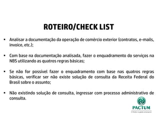 ROTEIRO/CHECK LIST
 Analisar a documentação da operação de comércio exterior (contratos, e-mails,
invoice, etc.);
 Com base na documentação analisada, fazer o enquadramento do serviços na
NBS utilizando as quatros regras básicas;
 Se não for possível fazer o enquadramento com base nas quatros regras
básicas, verificar ser não existe solução de consulta da Receita Federal do
Brasil sobre o assunto;
 Não existindo solução de consulta, ingressar com processo administrativo de
consulta.
 