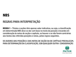 NBS
REGRAS PARA INTERPRETAÇÃO
REGRA 1 – Títulos e seções têm apenas valor indicativo, ou seja, a classificação
em determinada NBS deve se dar com base no texto da posição e levando em
consideração às notas de seção e capítulo, se houver e se não forem contrárias
aos textos das referidas posições e notas, pelas regras seguintes.
OS DIZERES DAS POSIÇÕES E DAS NOTAS DE SEÇÃO OU DE CAPÍTULO PREVALECEM,
PARA DETERMINAÇÃO DA CLASSIFICAÇÃO, SOB QUALQUER OUTRA CONSIDERAÇÃO.
 