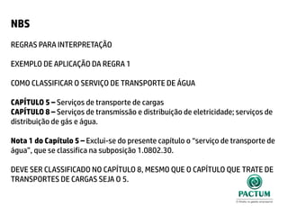 NBS
REGRAS PARA INTERPRETAÇÃO
EXEMPLO DE APLICAÇÃO DA REGRA 1
COMO CLASSIFICAR O SERVIÇO DE TRANSPORTE DE ÁGUA
CAPÍTULO 5 – Serviços de transporte de cargas
CAPÍTULO 8 – Serviços de transmissão e distribuição de eletricidade; serviços de
distribuição de gás e água.
Nota 1 do Capítulo 5 – Exclui-se do presente capítulo o “serviço de transporte de
água”, que se classifica na subposição 1.0802.30.
DEVE SER CLASSIFICADO NO CAPÍTULO 8, MESMO QUE O CAPÍTULO QUE TRATE DE
TRANSPORTES DE CARGAS SEJA O 5.
 
